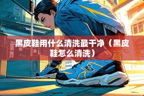 黑皮鞋用什么清洗最干净(黑皮鞋怎么清洗) 黑皮鞋用什么清洗最干净(黑皮鞋怎么清洗)