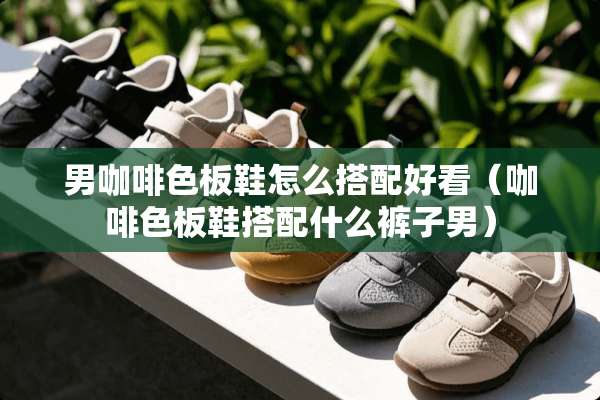 男咖啡色板鞋怎么搭配好看(咖啡色板鞋搭配什么裤子男) 男咖啡色板鞋怎么搭配好看(咖啡色板鞋搭配什么裤子男)