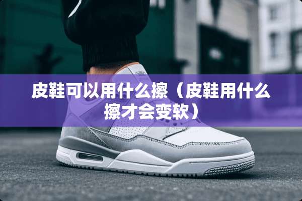 皮鞋可以用什么擦(皮鞋用什么擦才会变软) 皮鞋可以用什么擦(皮鞋用什么擦才会变软)