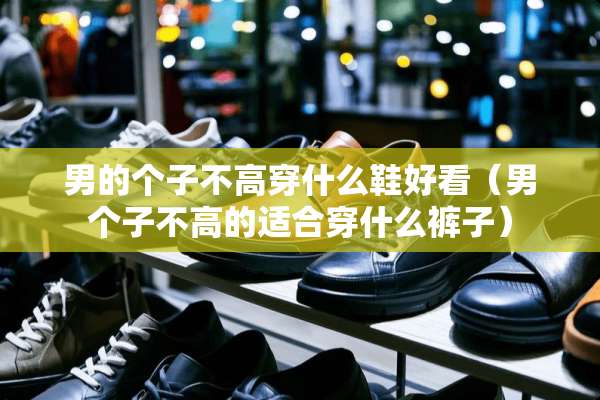 男的个子不高穿什么鞋好看(男个子不高的适合穿什么裤子) 男的个子不高穿什么鞋好看(男个子不高的适合穿什么裤子)