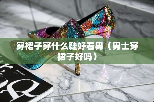 穿裙子穿什么鞋好看男(男士穿裙子好吗) 穿裙子穿什么鞋好看男(男士穿裙子好吗)