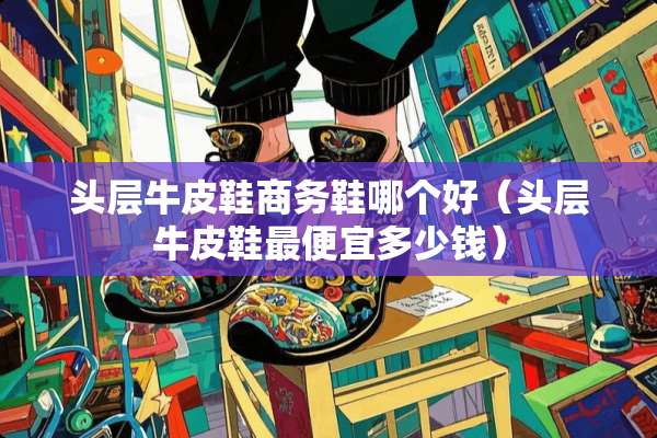 头层牛皮鞋商务鞋哪个好(头层牛皮鞋最便宜多少钱) 头层牛皮鞋商务鞋哪个好(头层牛皮鞋最便宜多少钱)