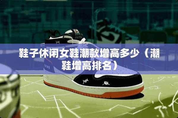 鞋子休闲女鞋潮款增高多少(潮鞋增高排名) 鞋子休闲女鞋潮款增高多少(潮鞋增高排名)