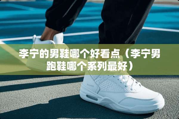 李宁的男鞋哪个好看点(李宁男跑鞋哪个系列最好) 李宁的男鞋哪个好看点(李宁男跑鞋哪个系列最好)