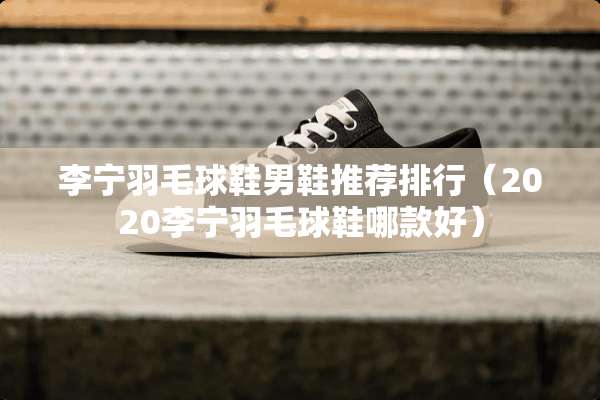 李宁羽毛球鞋男鞋推荐排行（2020李宁羽毛球鞋哪款好）