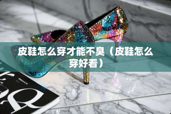 皮鞋怎么穿才能不臭(皮鞋怎么穿好看) 皮鞋怎么穿才能不臭(皮鞋怎么穿好看)