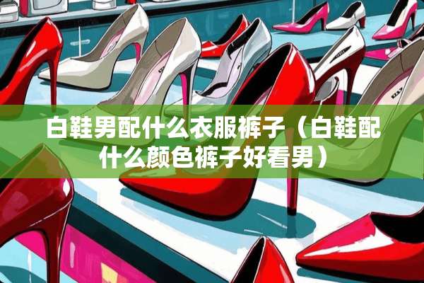 白鞋男配什么衣服裤子（白鞋配什么颜色裤子好看男）