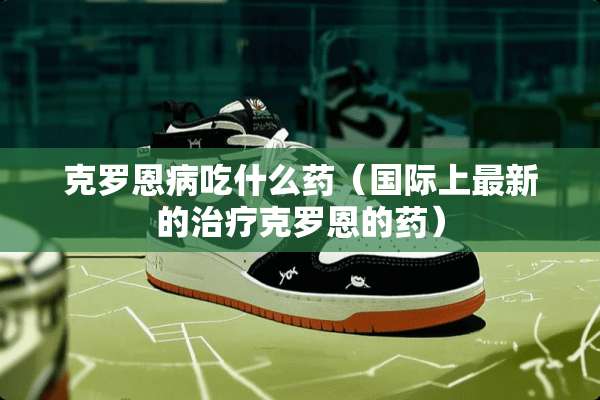 克罗恩病吃什么药（国际上最新的治疗克罗恩的药）