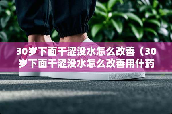 30岁下面干涩没水怎么改善(30岁下面干涩没水怎么改善用什药大好) 30岁下面干涩没水怎么改善(30岁下面干涩没水怎么改善用什药大好)