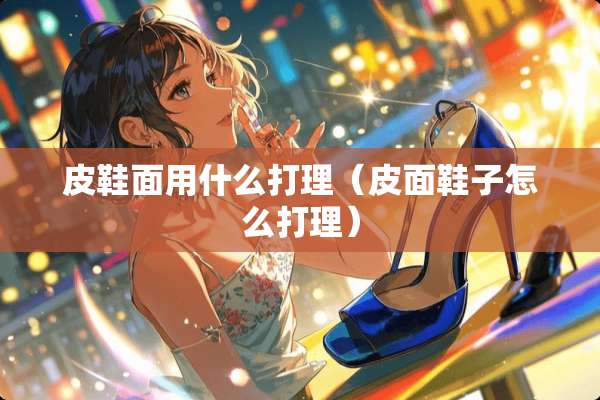 皮鞋面用什么打理（皮面鞋子怎么打理）