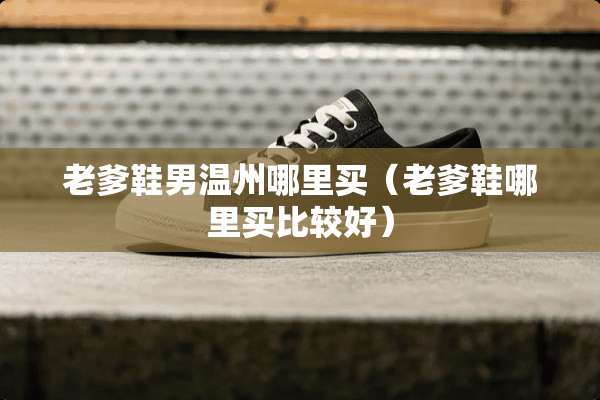 老爹鞋男温州哪里买(老爹鞋哪里买比较好) 老爹鞋男温州哪里买(老爹鞋哪里买比较好)