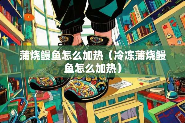 蒲烧鳗鱼怎么加热(冷冻蒲烧鳗鱼怎么加热) 蒲烧鳗鱼怎么加热(冷冻蒲烧鳗鱼怎么加热)