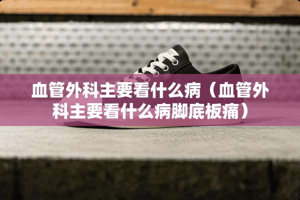 血管外科主要看什么病(血管外科主要看什么病脚底板痛) 血管外科主要看什么病(血管外科主要看什么病脚底板痛)