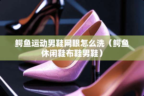鳄鱼运动男鞋网眼怎么洗(鳄鱼休闲鞋布鞋男鞋) 鳄鱼运动男鞋网眼怎么洗(鳄鱼休闲鞋布鞋男鞋)