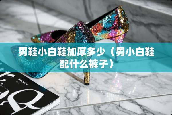 男鞋小白鞋加厚多少(男小白鞋配什么裤子) 男鞋小白鞋加厚多少(男小白鞋配什么裤子)