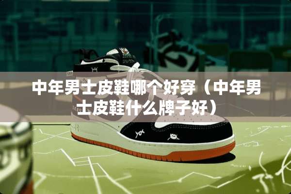 中年男士皮鞋哪个好穿（中年男士皮鞋什么牌子好）