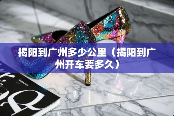 揭阳到广州多少公里(揭阳到广州开车要多久) 揭阳到广州多少公里(揭阳到广州开车要多久)