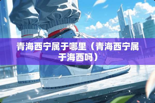 青海西宁属于哪里（青海西宁属于海西吗）