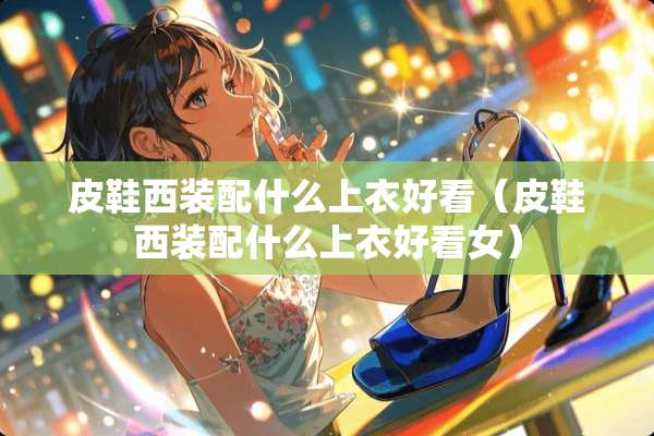 皮鞋西装配什么上衣好看(皮鞋西装配什么上衣好看女) 皮鞋西装配什么上衣好看(皮鞋西装配什么上衣好看女)