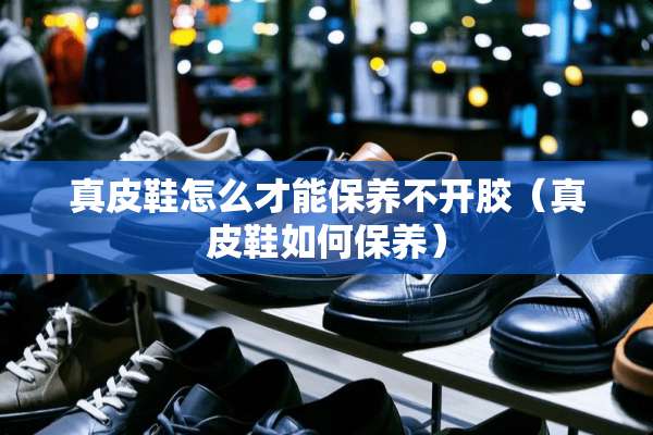 真皮鞋怎么才能保养不开胶（真皮鞋如何保养）