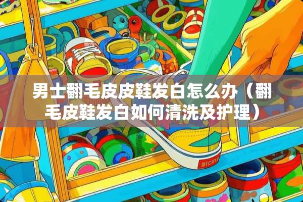 男士翻毛皮皮鞋发白怎么办（翻毛皮鞋发白如何清洗及护理）