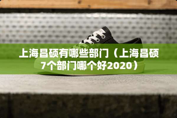 上海昌硕有哪些部门（上海昌硕7个部门哪个好2020）