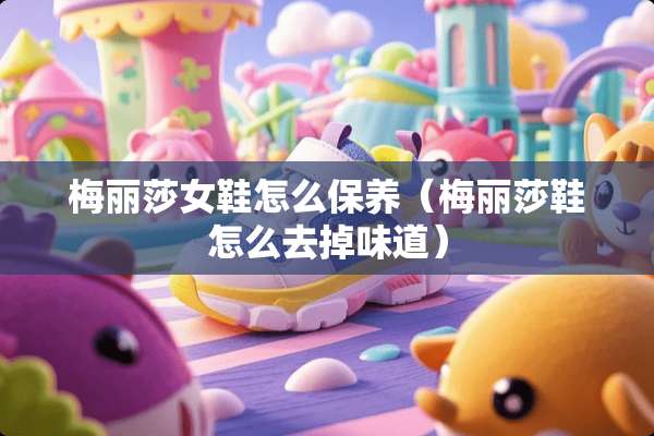 梅丽莎女鞋怎么保养（梅丽莎鞋怎么去掉味道）