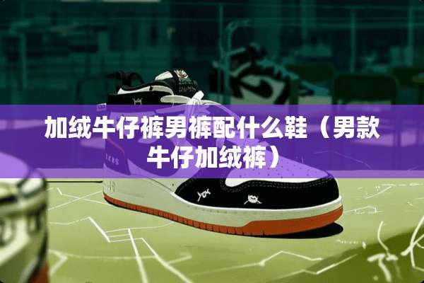 加绒牛仔裤男裤配什么鞋（男款牛仔加绒裤）