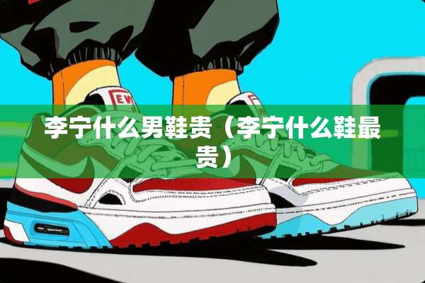 李宁什么男鞋贵(李宁什么鞋最贵) 李宁什么男鞋贵(李宁什么鞋最贵)