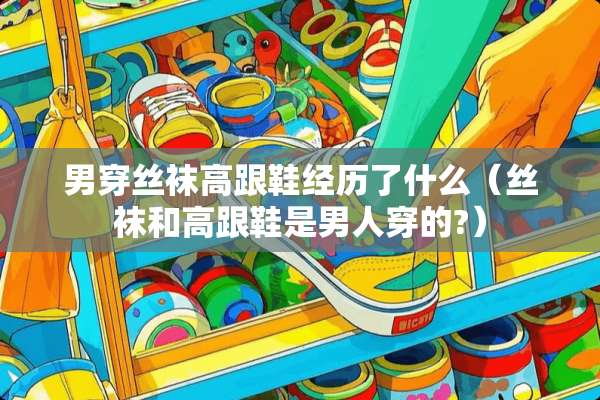男穿**高跟鞋经历了什么(**和高跟鞋是男人穿的?) 男穿**高跟鞋经历了什么(**和高跟鞋是男人穿的?)
