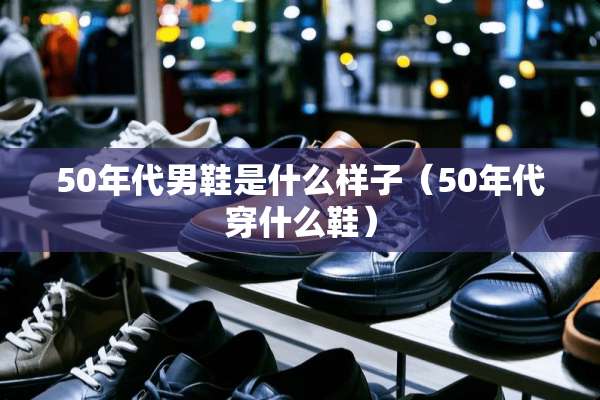 50年代男鞋是什么样子(50年代穿什么鞋) 50年代男鞋是什么样子(50年代穿什么鞋)