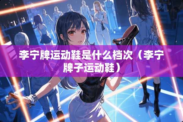 李宁牌运动鞋是什么档次（李宁牌子运动鞋）