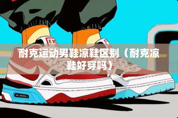 耐克运动男鞋凉鞋区别(耐克凉鞋好穿吗) 耐克运动男鞋凉鞋区别(耐克凉鞋好穿吗)