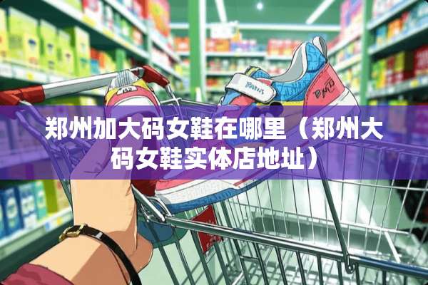 郑州加大码女鞋在哪里(郑州大码女鞋实体店地址) 郑州加大码女鞋在哪里(郑州大码女鞋实体店地址)