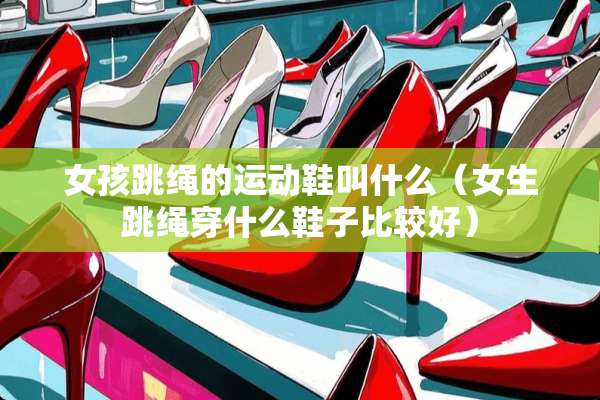 女孩跳绳的运动鞋叫什么(女生跳绳穿什么鞋子比较好) 女孩跳绳的运动鞋叫什么(女生跳绳穿什么鞋子比较好)