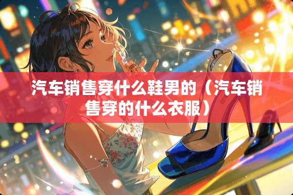 汽车销售穿什么鞋男的（汽车销售穿的什么衣服）