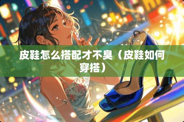 皮鞋怎么搭配才不臭（皮鞋如何穿搭）