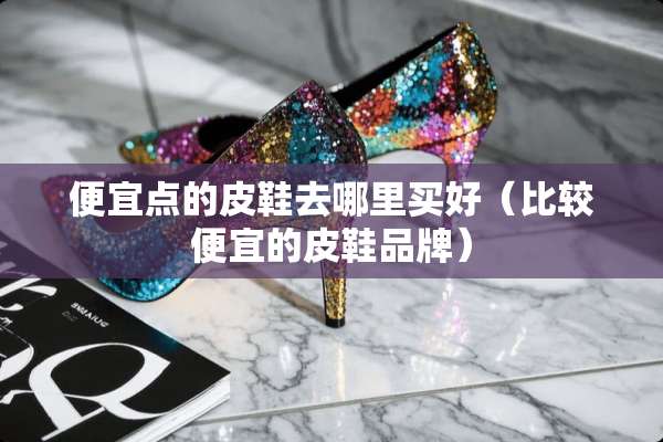 便宜点的皮鞋去哪里买好（比较便宜的皮鞋品牌）