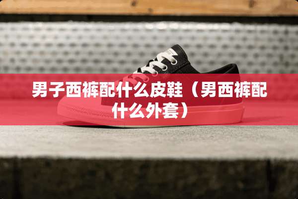 男子西裤配什么皮鞋(男西裤配什么外套) 男子西裤配什么皮鞋(男西裤配什么外套)