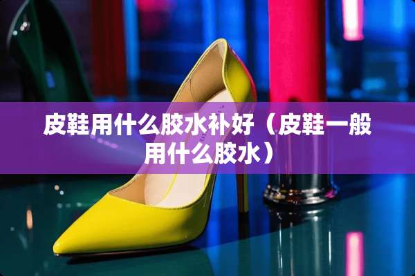 皮鞋用什么胶水补好（皮鞋一般用什么胶水）