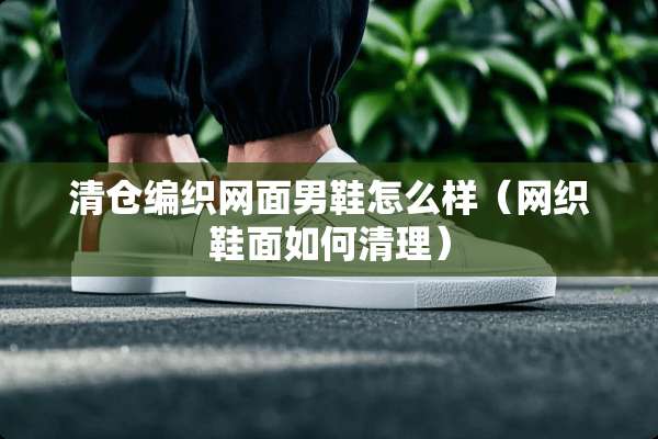 清仓编织网面男鞋怎么样(网织鞋面如何清理) 清仓编织网面男鞋怎么样(网织鞋面如何清理)
