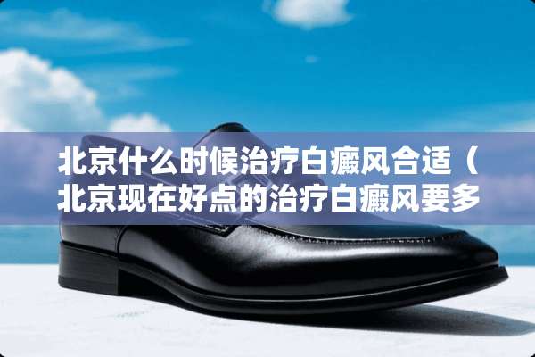 北京什么时候治疗白癜风合适（北京现在好点的治疗白癜风要多少钱啊）