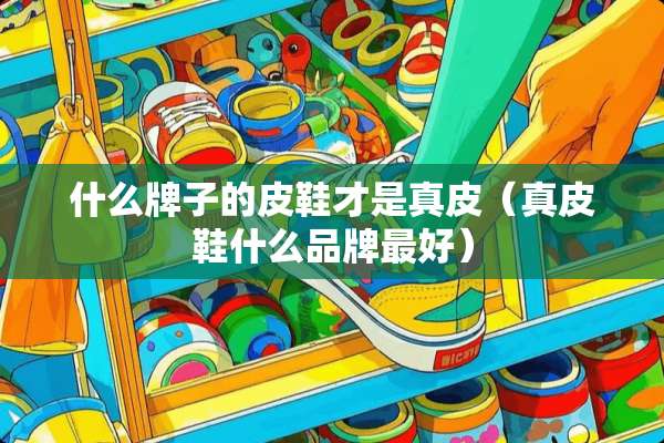 什么牌子的皮鞋才是真皮（真皮鞋什么品牌最好）