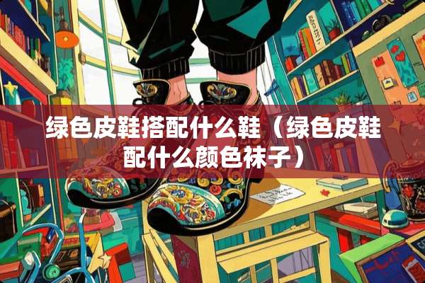 绿色皮鞋搭配什么鞋（绿色皮鞋配什么颜色袜子）