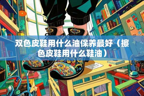 双色皮鞋用什么油保养最好（擦色皮鞋用什么鞋油）
