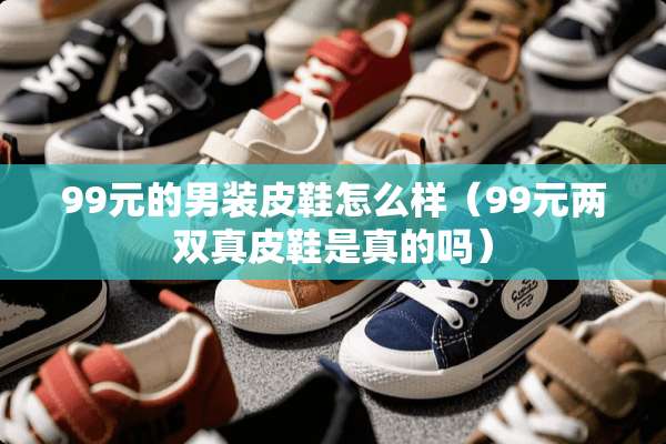 99元的男装皮鞋怎么样（99元两双真皮鞋是真的吗）