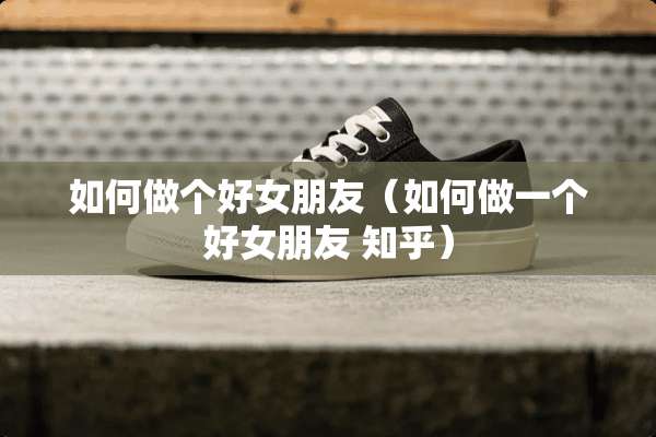 如何做个好女朋友（如何做一个好女朋友 知乎）