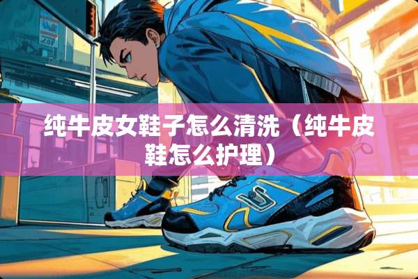 纯牛皮女鞋子怎么清洗（纯牛皮鞋怎么护理）