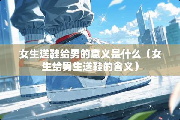女生送鞋给男的意义是什么（女生给男生送鞋的含义）