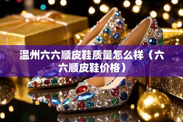 温州六六顺皮鞋质量怎么样（六六顺皮鞋价格）
